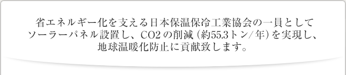 省エネルギー化を支える日本保温保冷工業協会の一員としてソーラーパネル設置し、CO2 の削減（約55.3トン/年）を実現し、地球温暖化防止に貢献致します。